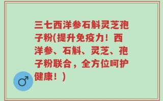 三七西洋参石斛灵芝孢子粉(提升免疫力！西洋参、石斛、灵芝、孢子粉联合，全方位呵护健康！)