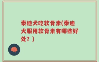 泰迪犬吃软骨素(泰迪犬服用软骨素有哪些好处？)
