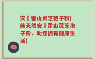 安嶶霍山灵芝孢子粉(纯天然安嶶霍山灵芝孢子粉，助您拥有健康生活)