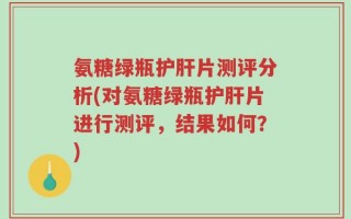 氨糖绿瓶护肝片测评分析(对氨糖绿瓶护肝片进行测评，结果如何？)