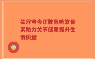 关舒宝今正牌氨糖软骨素助力关节健康提升生活质量