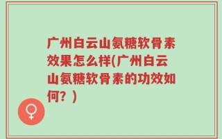 广州白云山氨糖软骨素效果怎么样(广州白云山氨糖软骨素的功效如何？)