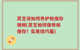 灵芝该如何养护和保存视频(灵芝如何保养和保存？实用技巧篇)