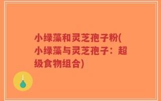 小绿藻和灵芝孢子粉(小绿藻与灵芝孢子：超级食物组合)