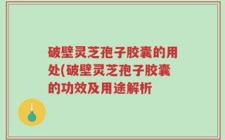 破壁灵芝孢子胶囊的用处(破壁灵芝孢子胶囊的功效及用途解析