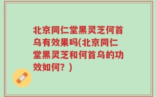 北京同仁堂黑灵芝何首乌有效果吗(北京同仁堂黑灵芝和何首乌的功效如何？)