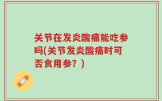 关节在发炎酸痛能吃参吗(关节发炎酸痛时可否食用参？)
