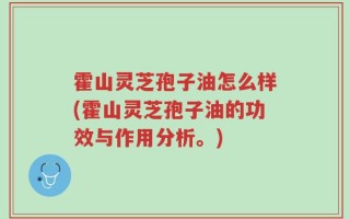 霍山灵芝孢子油怎么样(霍山灵芝孢子油的功效与作用分析。)