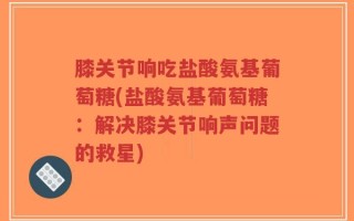 膝关节响吃盐酸氨基葡萄糖(盐酸氨基葡萄糖：解决膝关节响声问题的救星)