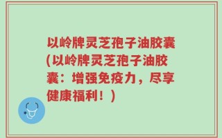 以岭牌灵芝孢子油胶囊(以岭牌灵芝孢子油胶囊：增强免疫力，尽享健康福利！)