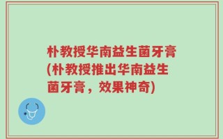 朴教授华南益生菌牙膏(朴教授推出华南益生菌牙膏，效果神奇)