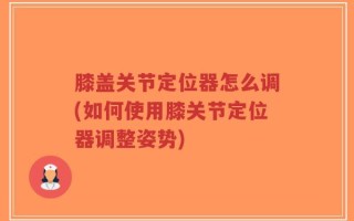 膝盖关节定位器怎么调(如何使用膝关节定位器调整姿势)