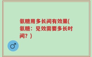 氨糖用多长间有效果(氨糖：见效需要多长时间？)