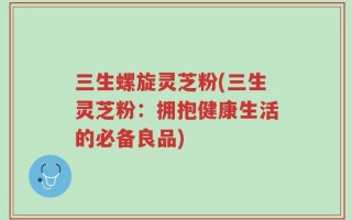 三生螺旋灵芝粉(三生灵芝粉：拥抱健康生活的必备良品)