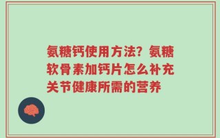 氨糖钙使用方法？氨糖软骨素加钙片怎么补充关节健康所需的营养