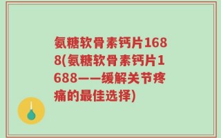 氨糖软骨素钙片1688(氨糖软骨素钙片1688——缓解关节疼痛的最佳选择)