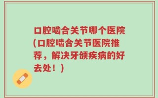 口腔啮合关节哪个医院(口腔啮合关节医院推荐，解决牙颌疾病的好去处！)