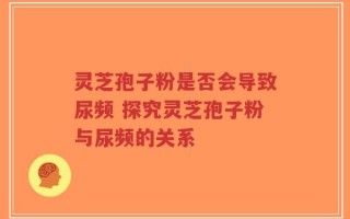 灵芝孢子粉是否会导致尿频 探究灵芝孢子粉与尿频的关系