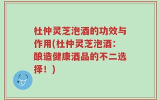 杜仲灵芝泡酒的功效与作用(杜仲灵芝泡酒：酿造健康酒品的不二选择！)