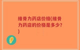 维骨力药店价格(维骨力药店的价格是多少？)