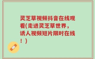 灵芝草视频抖音在线观看(走进灵芝草世界，诱人视频短片限时在线！)