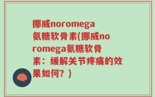 挪威noromega氨糖软骨素(挪威noromega氨糖软骨素：缓解关节疼痛的效果如何？)