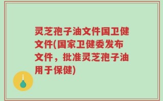 灵芝孢子油文件国卫健文件(国家卫健委发布文件，批准灵芝孢子油用于保健)