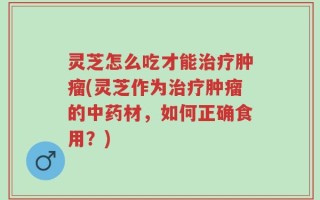 灵芝怎么吃才能治疗肿瘤(灵芝作为治疗肿瘤的中药材，如何正确食用？)