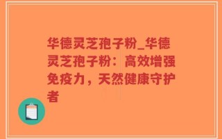 华德灵芝孢子粉_华德灵芝孢子粉：高效增强免疫力，天然健康守护者