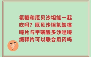 氨糖和厄贝沙坦能一起吃吗？厄贝沙坦氢氯噻嗪片与甲磺酸多沙唑嗪缓释片可以联合用药吗