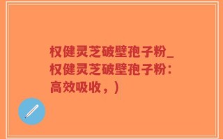 权健灵芝破壁孢子粉_权健灵芝破壁孢子粉：高效吸收，)