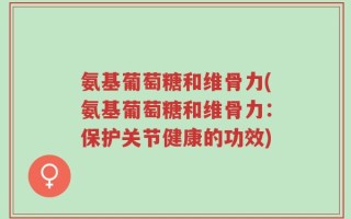 氨基葡萄糖和维骨力(氨基葡萄糖和维骨力：保护关节健康的功效)