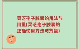 灵芝孢子胶囊的用法与用量(灵芝孢子胶囊的正确使用方法与剂量)