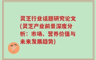 灵芝行业话题研究论文(灵芝产业前景深度分析：市场、营养价值与未来发展趋势)