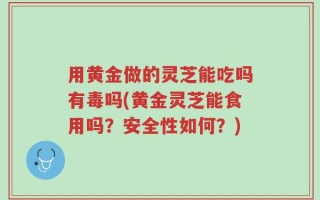 用黄金做的灵芝能吃吗有毒吗(黄金灵芝能食用吗？安全性如何？)