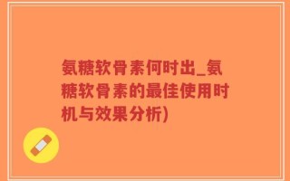 氨糖软骨素何时出_氨糖软骨素的最佳使用时机与效果分析)