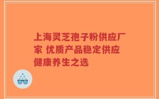 上海灵芝孢子粉供应厂家 优质产品稳定供应健康养生之选