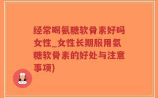 经常喝氨糖软骨素好吗女性_女性长期服用氨糖软骨素的好处与注意事项)