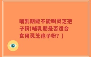 哺乳期能不能喝灵芝孢子粉(哺乳期是否适合食用灵芝孢子粉？)
