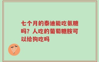 七个月的泰迪能吃氨糖吗？人吃的葡萄糖胺可以给狗吃吗