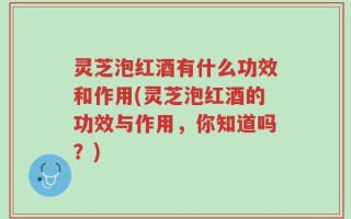 灵芝泡红酒有什么功效和作用(灵芝泡红酒的功效与作用，你知道吗？)