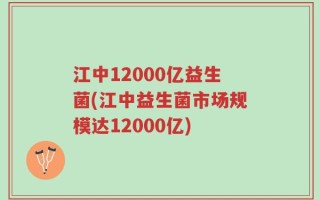 江中12000亿益生菌(江中益生菌市场规模达12000亿)