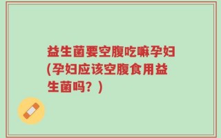 益生菌要空腹吃嘛孕妇(孕妇应该空腹食用益生菌吗？)