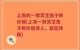 上海的一键灵芝孢子粉价格(上海一键灵芝孢子粉价格惊人，超出预期)