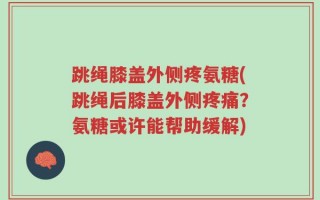 跳绳膝盖外侧疼氨糖(跳绳后膝盖外侧疼痛？氨糖或许能帮助缓解)