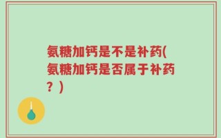 氨糖加钙是不是补药(氨糖加钙是否属于补药？)