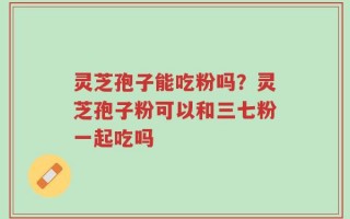 灵芝孢子能吃粉吗？灵芝孢子粉可以和三七粉一起吃吗