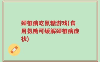 颈椎病吃氨糖游戏(食用氨糖可缓解颈椎病症状)