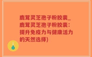 鹿茸灵芝孢子粉胶囊_鹿茸灵芝孢子粉胶囊：提升免疫力与健康活力的天然选择)