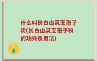 什么叫长白山灵芝孢子粉(长白山灵芝孢子粉的功效及用法)